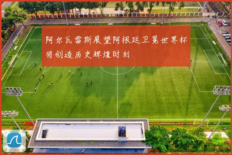 阿尔瓦雷斯展望阿根廷卫冕世界杯将创造历史辉煌时刻