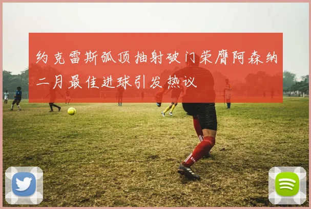 约克雷斯弧顶抽射破门荣膺阿森纳二月最佳进球引发热议