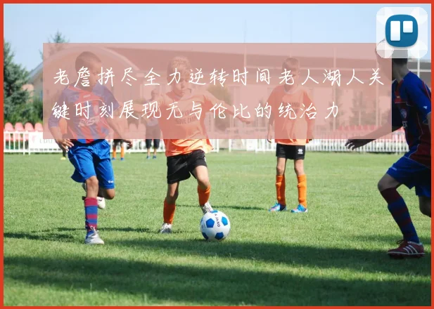 老詹拼尽全力逆转时间老人湖人关键时刻展现无与伦比的统治力