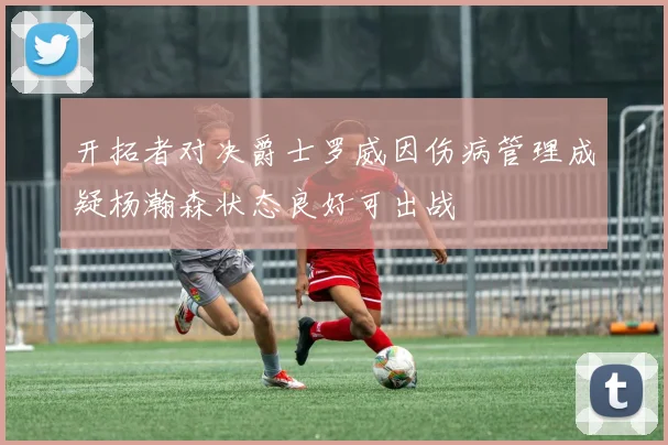 开拓者对决爵士罗威因伤病管理成疑杨瀚森状态良好可出战