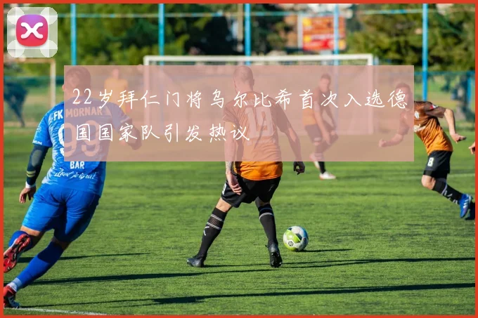 22岁拜仁门将乌尔比希首次入选德国国家队引发热议