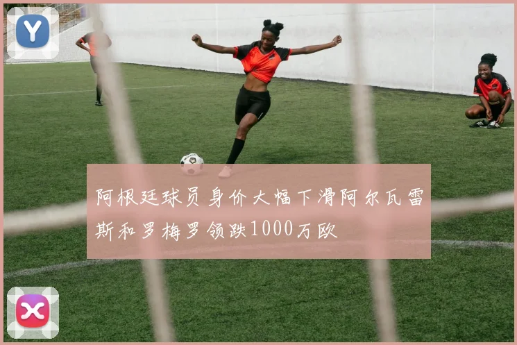阿根廷球员身价大幅下滑阿尔瓦雷斯和罗梅罗领跌1000万欧