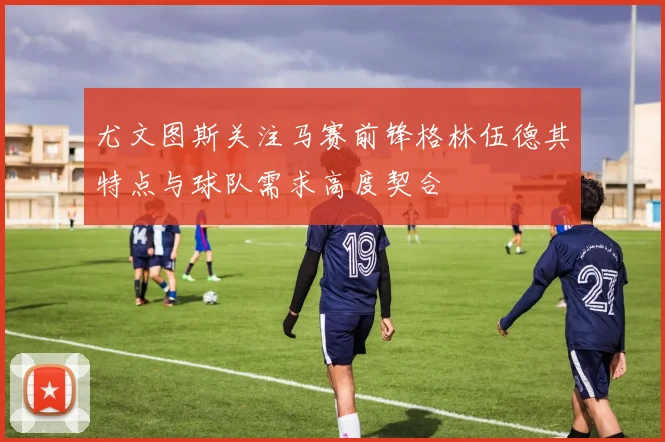 尤文图斯关注马赛前锋格林伍德其特点与球队需求高度契合