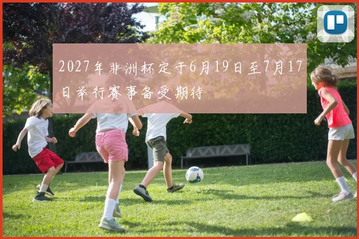 2027年非洲杯定于6月19日至7月17日举行赛事备受期待