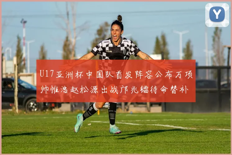 U17亚洲杯中国队首发阵容公布万项帅惟浩赵松源出战邝兆镭待命替补