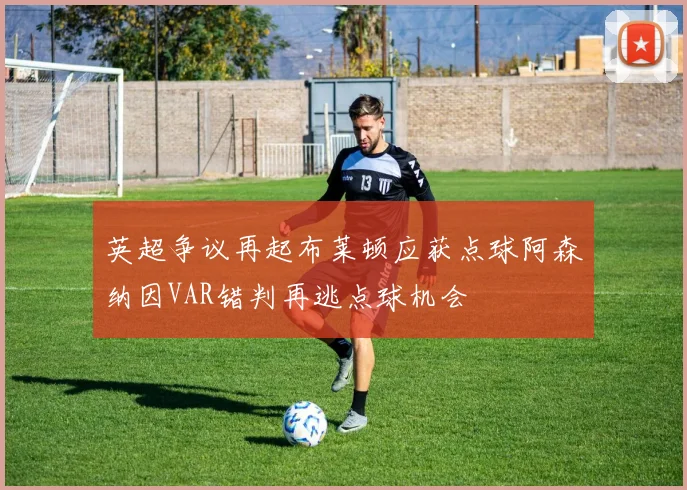 英超争议再起布莱顿应获点球阿森纳因VAR错判再逃点球机会