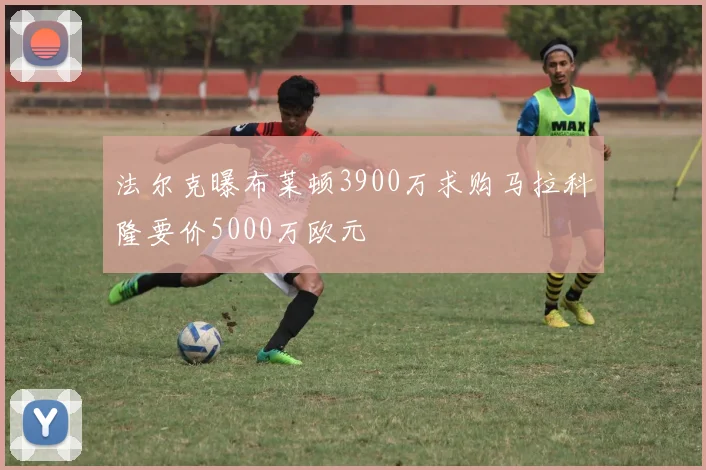 法尔克曝布莱顿3900万求购马拉科隆要价5000万欧元
