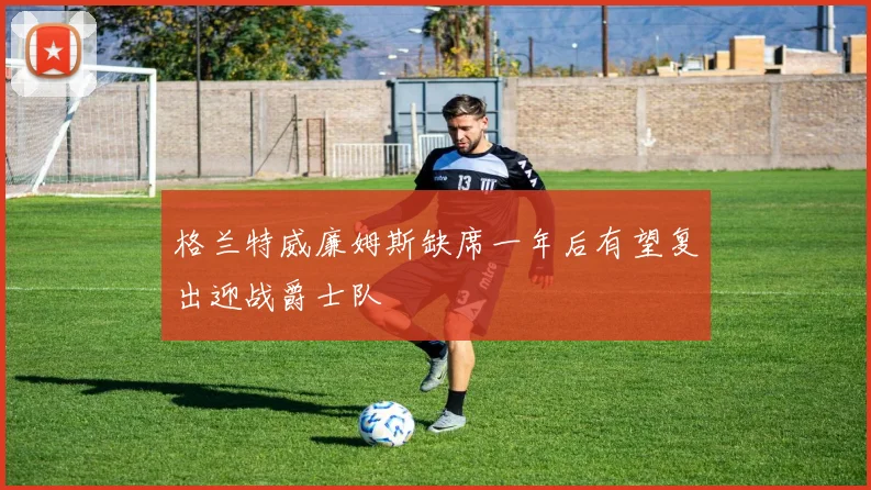 格兰特威廉姆斯缺席一年后有望复出迎战爵士队
